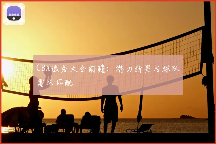 CBA选秀大会前瞻：潜力新星与球队需求匹配