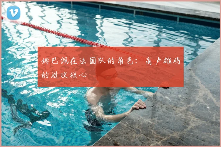 姆巴佩在法国队的角色：高卢雄鸡的进攻核心