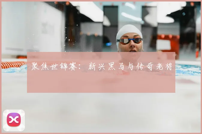 聚焦世锦赛：新兴黑马与传奇老将