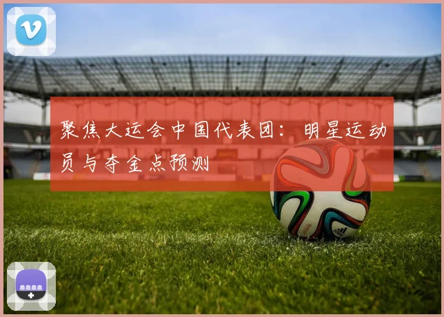 聚焦大运会中国代表团：明星运动员与夺金点预测