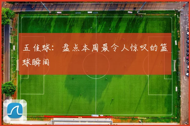 五佳球：盘点本周最令人惊叹的篮球瞬间