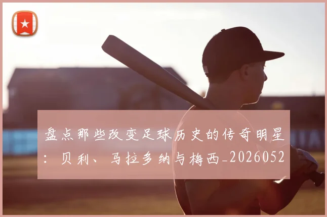 盘点那些改变足球历史的传奇明星：贝利、马拉多纳与梅西_20260528193548