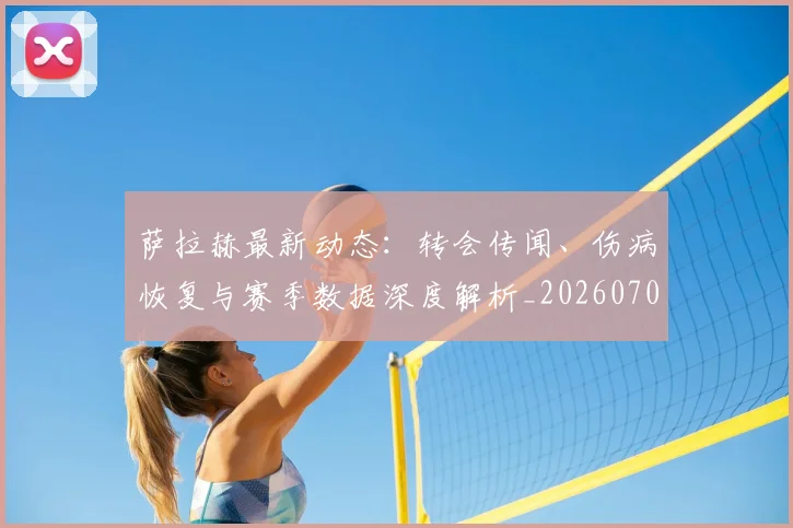 萨拉赫最新动态：转会传闻、伤病恢复与赛季数据深度解析_20260703181823