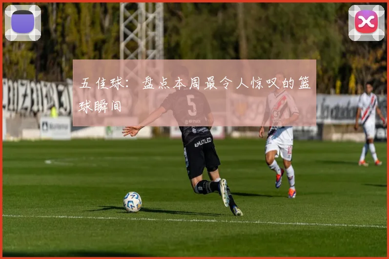 五佳球：盘点本周最令人惊叹的篮球瞬间