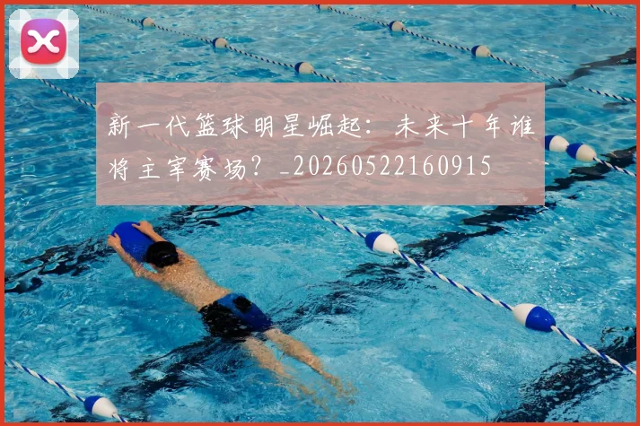 新一代篮球明星崛起：未来十年谁将主宰赛场？_20260522160915