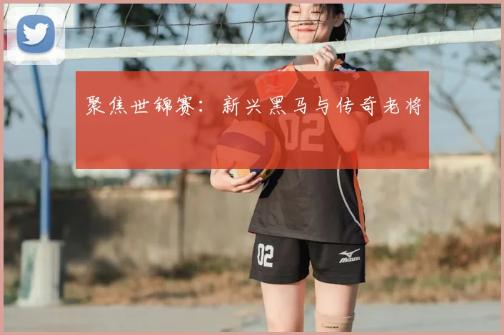 聚焦世锦赛：新兴黑马与传奇老将