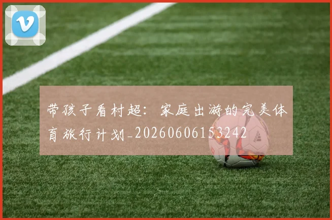 带孩子看村超：家庭出游的完美体育旅行计划_20260606153242