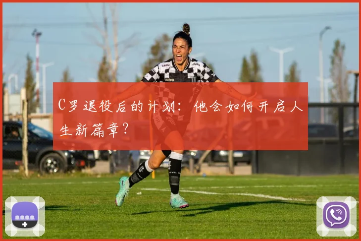 C罗退役后的计划：他会如何开启人生新篇章？