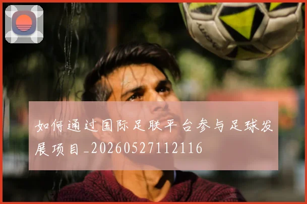 如何通过国际足联平台参与足球发展项目_20260527112116