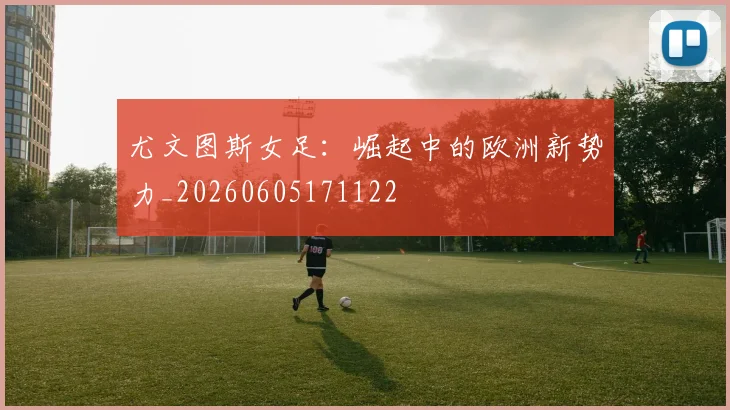 尤文图斯女足:崛起中的欧洲新势力_20260605171122